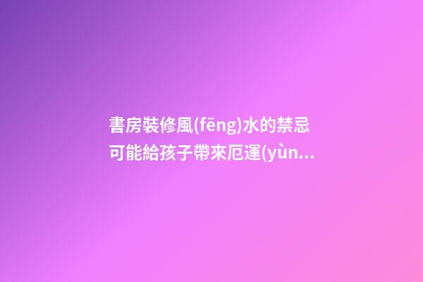 書房裝修風(fēng)水的禁忌可能給孩子帶來厄運(yùn) 注意影響孩子一生的臥室